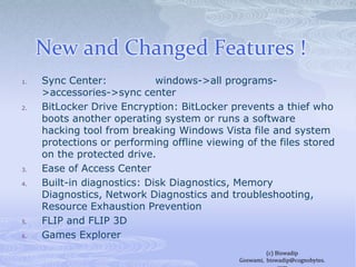 New and Changed Features !	Sync Center:              windows->all programs->accessories->sync centerBitLocker Drive Encryption: BitLocker prevents a thief who boots another operating system or runs a software hacking tool from breaking Windows Vista file and system protections or performing offline viewing of the files stored on the protected drive.Ease of Access CenterBuilt-in diagnostics: Disk Diagnostics, Memory Diagnostics, Network Diagnostics and troubleshooting, Resource Exhaustion PreventionFLIP and FLIP 3D	Games Explorer(c) Biswadip Goswami,  biswadip@cognobytes.com