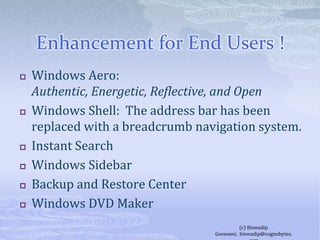 Enhancement for End Users !Windows Aero: Authentic, Energetic, Reflective, and OpenWindows Shell:  The address bar has been replaced with a breadcrumb navigation system.Instant SearchWindows SidebarBackup and Restore CenterWindows DVD Maker(c) Biswadip Goswami,  biswadip@cognobytes.com