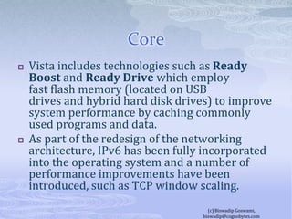 CoreVista includes technologies such as Ready Boost and Ready Drive which employ fast flash memory (located on USB drives and hybrid hard disk drives) to improve system performance by caching commonly used programs and data.As part of the redesign of the networking architecture, IPv6 has been fully incorporated into the operating system and a number of performance improvements have been introduced, such as TCP window scaling.(c) Biswadip Goswami,  biswadip@cognobytes.com