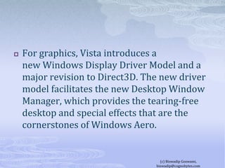 For graphics, Vista introduces a new Windows Display Driver Model and a major revision to Direct3D. The new driver model facilitates the new Desktop Window Manager, which provides the tearing-free desktop and special effects that are the cornerstones of Windows Aero.(c) Biswadip Goswami,  biswadip@cognobytes.com
