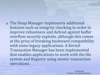 The Heap Manager implements additional features such as integrity checking in order to improve robustness and defend against buffer overflow security exploits, although this comes at the price of breaking backward compatibility with some legacy applications. A Kernel Transaction Manager has been implemented that enables applications to work with the file system and Registry using atomic transaction operations.(c) Biswadip Goswami,  biswadip@cognobytes.com