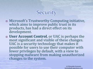 SecurityMicrosoft's Trustworthy Computing initiative, which aims to improve public trust in its products, has had a direct effect on its development.User Account Control, or UAC is perhaps the most significant and visible of these changes. UAC is a security technology that makes it possible for users to use their computer with fewer privileges by default, with a view to stopping malware from making unauthorized changes to the system.(c) Biswadip Goswami,  biswadip@cognobytes.com