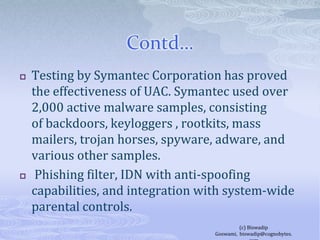 Contd…Testing by Symantec Corporation has proved the effectiveness of UAC. Symantec used over 2,000 active malware samples, consisting of backdoors, keyloggers , rootkits, mass mailers, trojan horses, spyware, adware, and various other samples.  Phishing filter, IDN with anti-spoofing capabilities, and integration with system-wide parental controls.(c) Biswadip Goswami,  biswadip@cognobytes.com