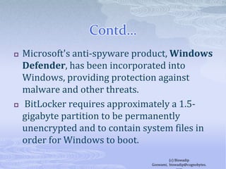 Contd…Microsoft's anti-spyware product, Windows Defender, has been incorporated into Windows, providing protection against malware and other threats.  BitLocker requires approximately a 1.5-gigabyte partition to be permanently unencrypted and to contain system files in order for Windows to boot.(c) Biswadip Goswami,  biswadip@cognobytes.com