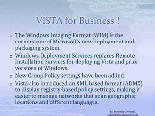 VISTA for Business !The Windows Imaging Format (WIM) is the cornerstone of Microsoft's new deployment and packaging system. Windows Deployment Services replaces Remote Installation Services for deploying Vista and prior versions of Windows.New Group Policy settings have been added.Vista also introduced an XML based format (ADMX) to display registry-based policy settings, making it easier to manage networks that span geographic locations and different languages.(c) Biswadip Goswami,  biswadip@cognobytes.com