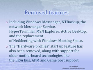 Removed featuresIncluding Windows Messenger, NTBackup, the network Messenger Service, HyperTerminal, MSN Explorer, Active Desktop, and the replacement of NetMeeting with Windows Meeting Space. The "Hardware profiles" start up feature has also been removed, along with support for older motherboard technologies like the EISA bus, APM and Game port support(c) Biswadip Goswami,  biswadip@cognobytes.com