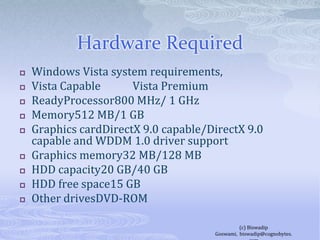 Hardware RequiredWindows Vista system requirements,Vista Capable            Vista Premium ReadyProcessor800 MHz/ 1 GHzMemory512 MB/1 GBGraphics cardDirectX 9.0 capable/DirectX 9.0 capable and WDDM 1.0 driver supportGraphics memory32 MB/128 MBHDD capacity20 GB/40 GBHDD free space15 GBOther drivesDVD-ROM(c) Biswadip Goswami,  biswadip@cognobytes.com