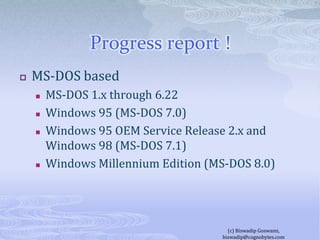 Progress report !MS-DOS basedMS-DOS 1.x through 6.22Windows 95 (MS-DOS 7.0)Windows 95 OEM Service Release 2.x and Windows 98 (MS-DOS 7.1)Windows Millennium Edition (MS-DOS 8.0)(c) Biswadip Goswami,  biswadip@cognobytes.com