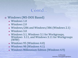 Contd…Windows (MS-DOS Based)Windows 1.0Windows 2.0Windows/286 and Windows/386 (Windows 2.1)Windows 3.0Windows 3.1, Windows 3.1 for Workgroups, Windows  3.11, and Windows 3.11 for Workgroups (WfW)Windows 95 (Windows 4.0)Windows 98 (Windows 4.1)Windows Millennium Edition (Windows 4.9)(c) Biswadip Goswami,  biswadip@cognobytes.com