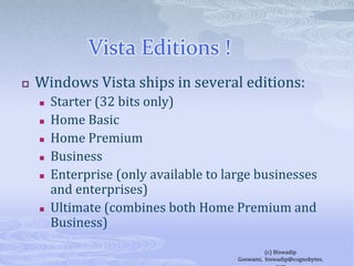 Vista Editions !	Windows Vista ships in several editions:Starter (32 bits only)Home BasicHome PremiumBusinessEnterprise (only available to large businesses and enterprises)Ultimate (combines both Home Premium and Business)(c) Biswadip Goswami,  biswadip@cognobytes.com