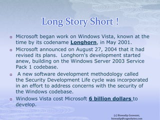 Long Story Short !Microsoft began work on Windows Vista, known at the time by its codename Longhorn, in May 2001.Microsoft announced on August 27, 2004 that it had revised its plans.  Longhorn's development started anew, building on the Windows Server 2003 Service Pack 1 codebase. A new software development methodology called the Security Development Life cycle was incorporated in an effort to address concerns with the security of the Windows codebase.Windows Vista cost Microsoft 6 billion dollars to develop.(c) Biswadip Goswami,  biswadip@cognobytes.com