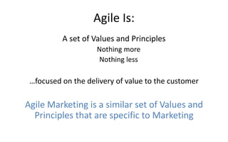 Agile Is:
A set of Values and Principles
Nothing more
Nothing less
…focused on the delivery of value to the customer
Agile Marketing is a similar set of Values and
Principles that are specific to Marketing
 