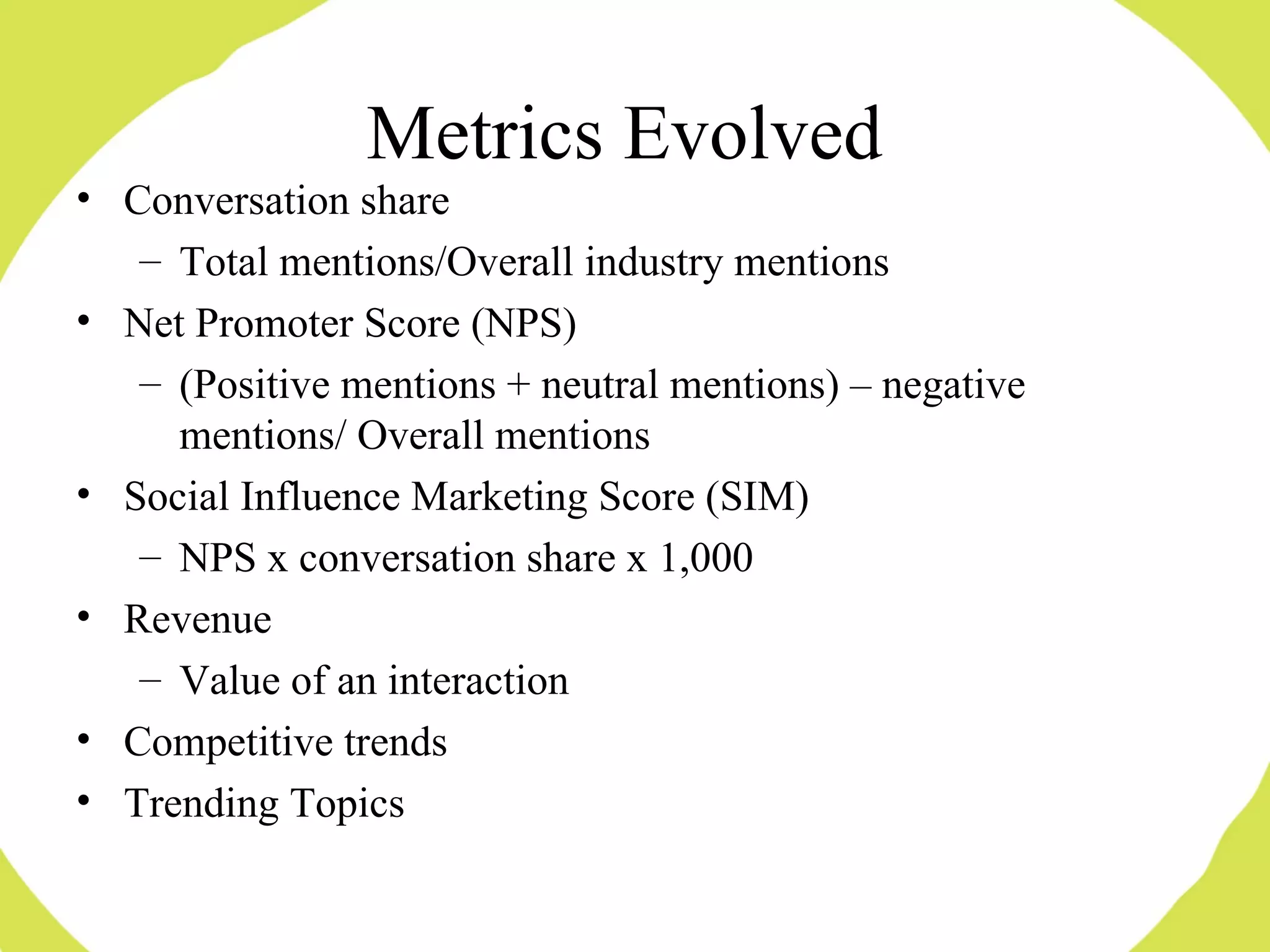 Metrics Evolved Conversation share Total mentions/Overall industry mentions Net Promoter Score (NPS) (Positive mentions + neutral mentions) – negative mentions/ Overall mentions Social Influence Marketing Score (SIM) NPS x conversation share x 1,000 Revenue Value of an interaction Competitive trends Trending Topics 