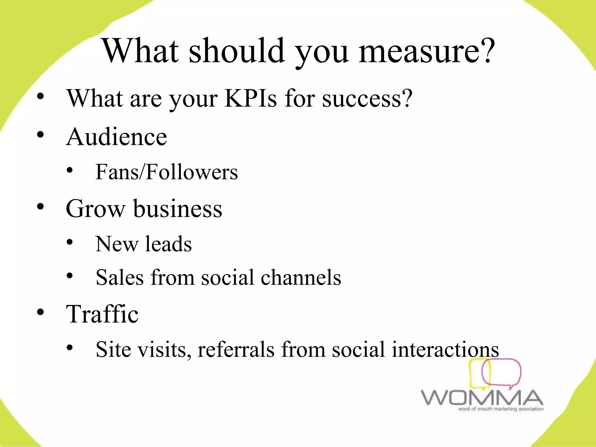 What should you measure? What are your KPIs for success? Audience Fans/Followers Grow business New leads Sales from social channels Traffic Site visits, referrals from social interactions 