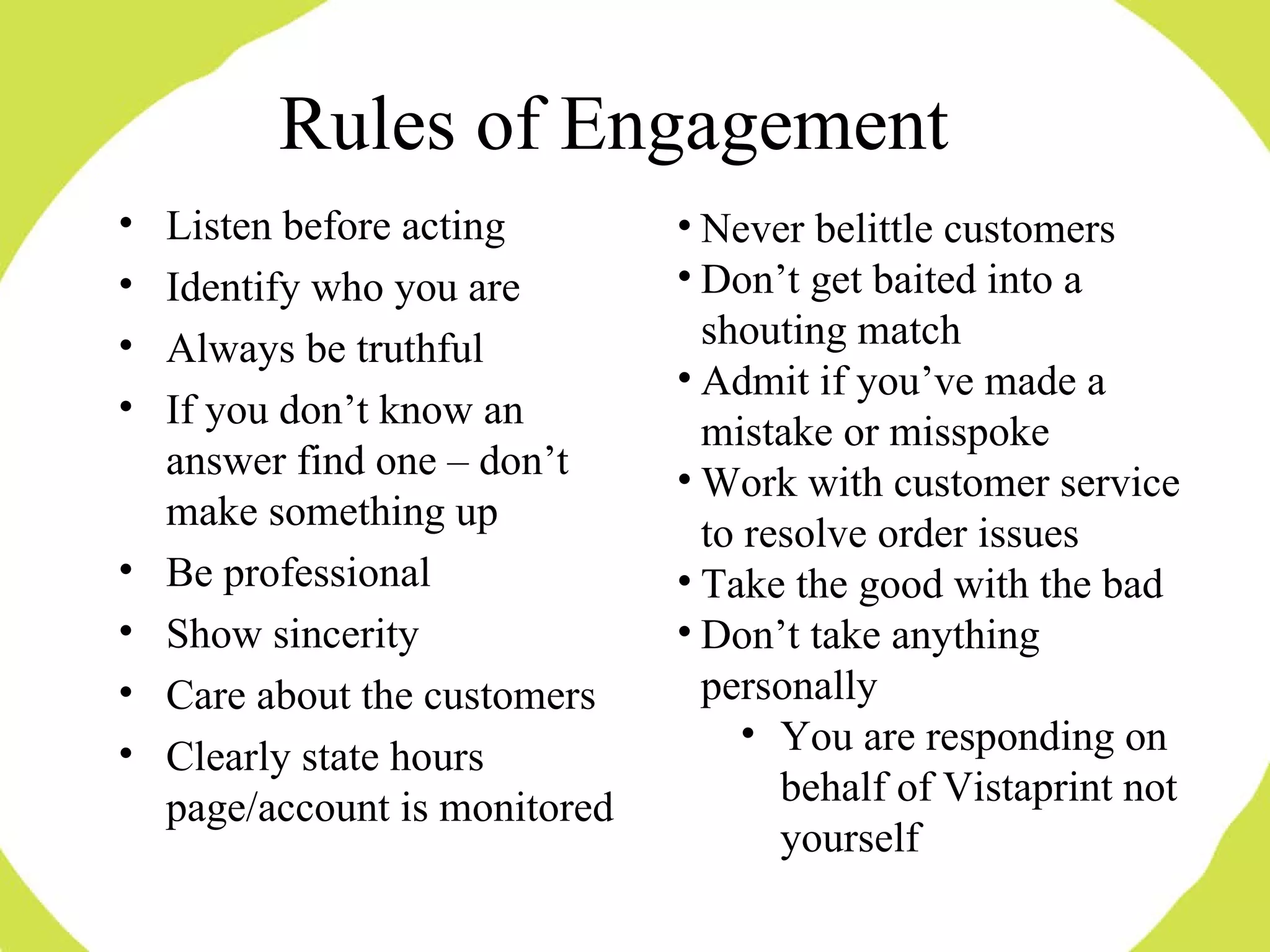 Listen before acting Identify who you are Always be truthful If you don’t know an answer find one – don’t make something up Be professional Show sincerity  Care about the customers Clearly state hours page/account is monitored Never belittle customers Don’t get baited into a shouting match Admit if you’ve made a mistake or misspoke Work with customer service to resolve order issues Take the good with the bad Don’t take anything personally You are responding on behalf of Vistaprint not yourself Rules of Engagement 