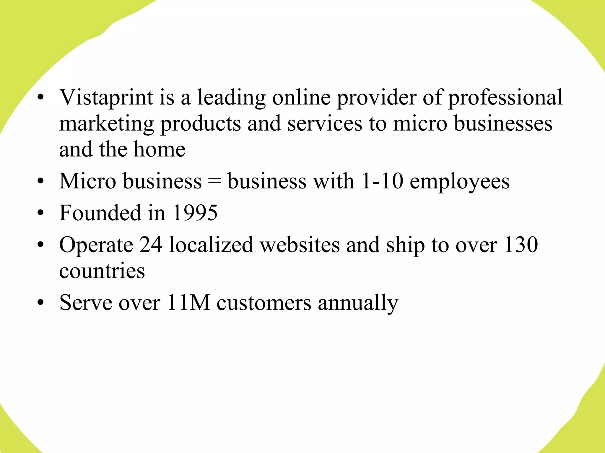 Vistaprint is a leading online provider of professional marketing products and services to micro businesses and the home Micro business = business with 1-10 employees Founded in 1995 Operate 24 localized websites and ship to over 130 countries Serve over 11M customers annually 