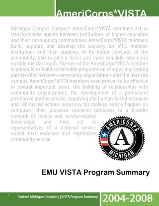 Michigan Campus Compact AmeriCorps*VISTA members act as
transformative agents between institutions of higher education
and their surrounding communities. AmeriCorps*VISTA members
build, support, and develop the capacity for MCC member
institutions and their students to be better stewards of the
community, and to gain a richer and more valuable experience
outside the classroom. The role of the AmeriCorps*VISTA member
is primarily to build sustainable programs on campus and lasting
partnerships between community organizations and the host site
campus. AmeriCorps*VISTA members have proven to be effective
in several important areas: the building of relationships with
community organizations; the development of a permanent
position related to service; supplying the human-based resources
and skill-based actions necessary for making service happen on
campuses; their presence connects campuses to a broader
network of service and service-related
knowledge; and they act as
representatives of a national service
model that endorses and legitimizes
community service.

EMU VISTA Program Summary
i

 