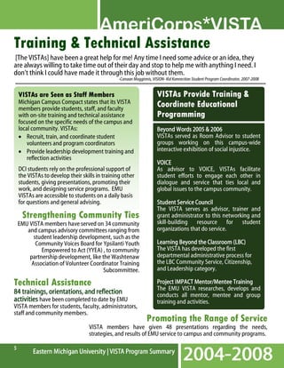 Training & Technical Assistance
[The VISTAs] have been a great help for me! Any time I need some advice or an idea, they
are always willing to take time out of their day and stop to help me with anything I need. I
don’t think I could have made it through this job without them.
-Canaan Magginnis, VISION- Kid Konnection Student Program Coordinator, 2007-2008

VISTAs are Seen as Staff Members
Michigan Campus Compact states that its VISTA
members provide students, staff, and faculty
with on-site training and technical assistance
focused on the specific needs of the campus and
local community. VISTAs:
• Recruit, train, and coordinate student
volunteers and program coordinators
• Provide leadership development training and
reflection activities
DCI students rely on the professional support of
the VISTAs to develop their skills in training other
students, giving presentations, promoting their
work, and designing service programs. EMU
VISTAs are accessible to students on a daily basis
for questions and general advising.

Strengthening Community Ties
EMU VISTA members have served on 34 community
and campus advisory committees ranging from
student leadership development, such as the
Community Voices Board for Ypsilanti Youth
Empowered to Act (YYEA) , to community
partnership development, like the Washtenaw
Association of Volunteer Coordinator Training
Subcommittee.

Technical Assistance
orientat
ientations,
84 trainings, orientations, and reflection
activities have been completed to date by EMU
VISTA members for students, faculty, administrators,
staff and community members.

VISTAs Provide Training &
Coordinate Educational
Programming
Beyond Words 2005 & 2006
VISTAs served as Room Advisor to student
groups working on this campus-wide
interactive exhibition of social injustice.
VOICE
As advisor to VOICE, VISTAs facilitate
student efforts to engage each other in
dialogue and service that ties local and
global issues to the campus community.
Student Service Council
The VISTA serves as advisor, trainer and
grant administrator to this networking and
skill-building resource for student
organizations that do service.
Learning Beyond the Classroom (LBC)
The VISTA has developed the first
departmental administrative process for
the LBC Community Service, Citizenship,
and Leadership category.
Mentor/Mentee
Project IMPACT Mentor/Mentee Training
The EMU VISTA researches, develops and
conducts all mentor, mentee and group
training and activities.

Promoting the Range of Service

VISTA members have given 48 presentations regarding the needs,
strategies, and results of EMU service to campus and community programs.
5

 