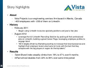 Story highlights
 About
– Vista Projects is an engineering services firm based in Alberta, Canada
– ~400 employees with ~200 of them on LinkedIn
 History
– February 2011
 Began using LinkedIn to source specialty positions and post a few jobs
– August 2012
 Leverage the full LinkedIn Recruiting Solution by posting all their professional
jobs on LinkedIn, building a great Career Page, leveraging employee profiles to
engage talent
 “All In largely driven by Marketing wanting to increase their brand presence and
highlight their employer brand; also had a lot to do with the fact that they
compete with the big players in region for the top talent.”
 Results
– Talent Brand Index steadily climbs from 19% to 47% over 9 months
– InPact almost doubles from 22% to 39% over same time period
LinkedIn Confidential ©2012 All Rights Reserved
 