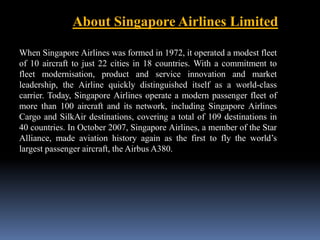 About Singapore Airlines Limited 
When Singapore Airlines was formed in 1972, it operated a modest fleet 
of 10 aircraft to just 22 cities in 18 countries. With a commitment to 
fleet modernisation, product and service innovation and market 
leadership, the Airline quickly distinguished itself as a world-class 
carrier. Today, Singapore Airlines operate a modern passenger fleet of 
more than 100 aircraft and its network, including Singapore Airlines 
Cargo and SilkAir destinations, covering a total of 109 destinations in 
40 countries. In October 2007, Singapore Airlines, a member of the Star 
Alliance, made aviation history again as the first to fly the world’s 
largest passenger aircraft, the Airbus A380. 

