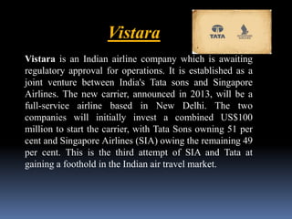 Vistara 
Vistara is an Indian airline company which is awaiting 
regulatory approval for operations. It is established as a 
joint venture between India's Tata sons and Singapore 
Airlines. The new carrier, announced in 2013, will be a 
full-service airline based in New Delhi. The two 
companies will initially invest a combined US$100 
million to start the carrier, with Tata Sons owning 51 per 
cent and Singapore Airlines (SIA) owing the remaining 49 
per cent. This is the third attempt of SIA and Tata at 
gaining a foothold in the Indian air travel market. 
 
