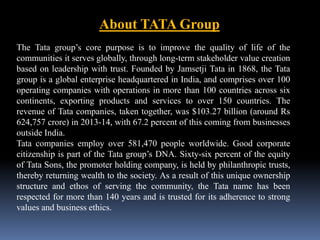 About TATA Group 
The Tata group’s core purpose is to improve the quality of life of the 
communities it serves globally, through long-term stakeholder value creation 
based on leadership with trust. Founded by Jamsetji Tata in 1868, the Tata 
group is a global enterprise headquartered in India, and comprises over 100 
operating companies with operations in more than 100 countries across six 
continents, exporting products and services to over 150 countries. The 
revenue of Tata companies, taken together, was $103.27 billion (around Rs 
624,757 crore) in 2013-14, with 67.2 percent of this coming from businesses 
outside India. 
Tata companies employ over 581,470 people worldwide. Good corporate 
citizenship is part of the Tata group’s DNA. Sixty-six percent of the equity 
of Tata Sons, the promoter holding company, is held by philanthropic trusts, 
thereby returning wealth to the society. As a result of this unique ownership 
structure and ethos of serving the community, the Tata name has been 
respected for more than 140 years and is trusted for its adherence to strong 
values and business ethics. 
 