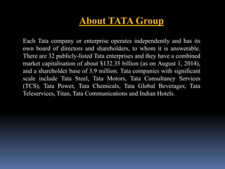 About TATA Group 
Each Tata company or enterprise operates independently and has its 
own board of directors and shareholders, to whom it is answerable. 
There are 32 publicly-listed Tata enterprises and they have a combined 
market capitalisation of about $132.35 billion (as on August 1, 2014), 
and a shareholder base of 3.9 million. Tata companies with significant 
scale include Tata Steel, Tata Motors, Tata Consultancy Services 
(TCS), Tata Power, Tata Chemicals, Tata Global Beverages, Tata 
Teleservices, Titan, Tata Communications and Indian Hotels. 
 