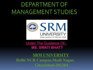 DEPARTMENT OF 
MANAGEMENT STUDIES 
Under The Guidance Of:- 
MS. SWATI BHATT 
SRM UNIVERSITY 
Delhi NCR Campus.Modi Nagar, 
Ghaziabad-201204 
 