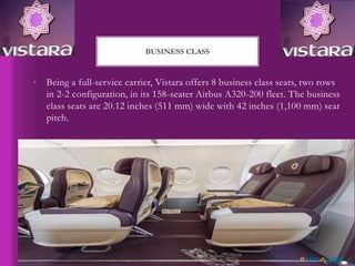 • Being a full-service carrier, Vistara offers 8 business class seats, two rows
in 2-2 configuration, in its 158-seater Airbus A320-200 fleet. The business
class seats are 20.12 inches (511 mm) wide with 42 inches (1,100 mm) seat
pitch.
BUSINESS CLASS
 