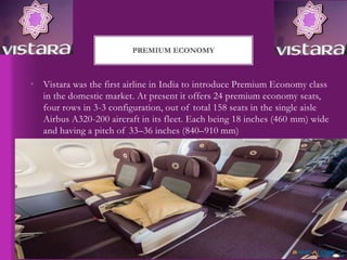 • Vistara was the first airline in India to introduce Premium Economy class
in the domestic market. At present it offers 24 premium economy seats,
four rows in 3-3 configuration, out of total 158 seats in the single aisle
Airbus A320-200 aircraft in its fleet. Each being 18 inches (460 mm) wide
and having a pitch of 33–36 inches (840–910 mm)
PREMIUM ECONOMY
 