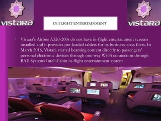 • Vistara's Airbus A320-200s do not have in-flight entertainment screens
installed and it provides pre-loaded tablets for its business-class fliers. In
March 2016, Vistara started beaming content directly to passengers'
personal electronic devices through one-way Wi-Fi connection through
BAE Systems IntelliCabin in-flight entertainment system
IN FLIGHT ENTERTAINMENT
 
