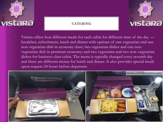 • Vistara offers four different meals for each cabin for different time of the day —
breakfast, refreshment, lunch and dinner with options of one vegetarian and one
non-vegetarian dish in economy class; two vegetarian dishes and one non-
vegetarian dish in premium economy; and two vegetarian and two non-vegetarian
dishes for business-class cabin. The menu is typically changed every seventh day
and there are different menus for lunch and dinner. It also provides special meals
upon request 24 hours before departure.
CATERING
 