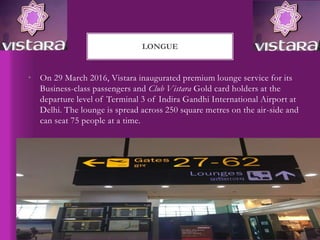 • On 29 March 2016, Vistara inaugurated premium lounge service for its
Business-class passengers and Club Vistara Gold card holders at the
departure level of Terminal 3 of Indira Gandhi International Airport at
Delhi. The lounge is spread across 250 square metres on the air-side and
can seat 75 people at a time.
LONGUE
 