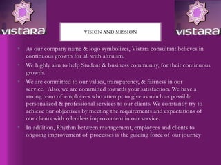 • As our company name & logo symbolizes, Vistara consultant believes in
continuous growth for all with altruism.
• We highly aim to help Student & business community, for their continuous
growth.
• We are committed to our values, transparency, & fairness in our
service. Also, we are committed towards your satisfaction. We have a
strong team of employees who attempt to give as much as possible
personalized & professional services to our clients. We constantly try to
achieve our objectives by meeting the requirements and expectations of
our clients with relentless improvement in our service.
• In addition, Rhythm between management, employees and clients to
ongoing improvement of processes is the guiding force of our journey
VISION AND MISSION
 