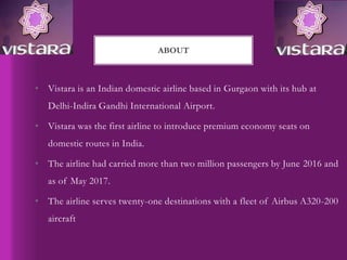 • Vistara is an Indian domestic airline based in Gurgaon with its hub at
Delhi-Indira Gandhi International Airport.
• Vistara was the first airline to introduce premium economy seats on
domestic routes in India.
• The airline had carried more than two million passengers by June 2016 and
as of May 2017.
• The airline serves twenty-one destinations with a fleet of Airbus A320-200
aircraft
ABOUT
 