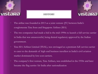 • The airline was founded in 2013 as a joint venture (JV) between India's
conglomerate Tata Sons and Singapore Airlines (SIA)
• The two companies had made a bid in the mid-1990s to launch a full service carrier
in India that was unsuccessful, being denied regulatory approval by the Indian
government.
• Tata SIA Airlines Limited (TSAL), was envisaged as a premium full-service carrier
to cater to the demands of high-end business travellers in India's civil aviation
market dominated by low-cost carriers.
• The company's first venture, Tata Airlines, was established in the 1930s and later
became the flag carrier Air India after nationalization
HISTORY
 