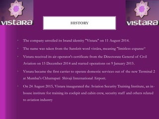 • The company unveiled its brand identity "Vistara" on 11 August 2014.
• The name was taken from the Sanskrit word vistāra, meaning "limitless expanse“
• Vistara received its air operator's certificate from the Directorate General of Civil
Aviation on 15 December 2014 and started operations on 9 January 2015.
• Vistara became the first carrier to operate domestic services out of the new Terminal 2
at Mumbai's Chhatrapati Shivaji International Airport.
• On 24 August 2015, Vistara inaugurated the Aviation Security Training Institute, an in-
house institute for training its cockpit and cabin crew, security staff and others related
to aviation industry
HISTORY
 