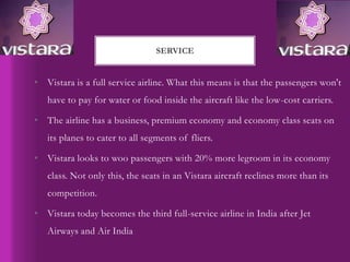 • Vistara is a full service airline. What this means is that the passengers won't
have to pay for water or food inside the aircraft like the low-cost carriers.
• The airline has a business, premium economy and economy class seats on
its planes to cater to all segments of fliers.
• Vistara looks to woo passengers with 20% more legroom in its economy
class. Not only this, the seats in an Vistara aircraft reclines more than its
competition.
• Vistara today becomes the third full-service airline in India after Jet
Airways and Air India
SERVICE
 