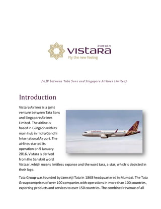 (A JV between Tata Sons and Singapore Airlines Limited)
Introduction
Vistara Airlines is a joint
venture between Tata Sons
and SingaporeAirlines
Limited. The airline is
based in Gurgaon with its
main hub in Indra Gandhi
InternationalAirport. The
airlines started its
operation on 9 January
2016. Vistara is derived
fromthe Sanskritword
Vistaar, which means limitless expanse and the word tara, a star, which is depicted in
their logo.
Tata Group was founded by Jamsetji Tata in 1868 headquartered in Mumbai. The Tata
Group comprises of over 100 companies with operations in more than 100 countries,
exporting products and services to over 150 countries. The combined revenue of all
 