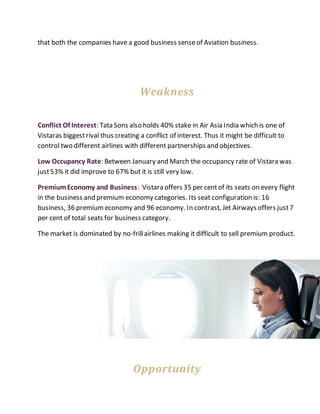 that both the companies have a good business senseof Aviation business.
Weakness
Conflict Of Interest: Tata Sons also holds 40% stake in Air Asia India which is one of
Vistaras biggestrival thus creating a conflict of interest. Thus it might be difficult to
control two different airlines with different partnerships and objectives.
Low Occupancy Rate: Between January and March the occupancy rate of Vistara was
just53% it did improve to 67% but it is still very low.
PremiumEconomy and Business: Vistara offers 35 per centof its seats on every flight
in the business and premium economy categories. Its seat configuration is: 16
business, 36 premiumeconomy and 96 economy. In contrast, Jet Airways offers just7
per cent of total seats for business category.
The market is dominated by no-frillairlines making it difficult to sell premium product.
Opportunity
 