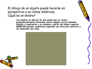 El dibujo de un objeto puede hacerse en
perspectiva o en vistas diédricas.
¿Qué es un diedro?
Los diedros se derivan de dos planos que se cortan
perpendicularmente,formando cuatro ángulos rectos llamados
diedros o cuadrantes y se ordenan a partir del diedro superior
DERECHO (primer cuadrante) siguiendo una dirección contraria a
las manecillas del reloj.
 