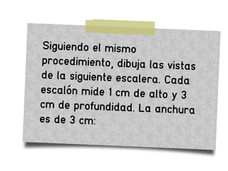 Siguiendo el mismo
procedimiento, dibuja las vistas
de la siguiente escalera. Cada
escalón mide 1 cm de alto y 3
cm de profundidad. La anchura
es de 3 cm:
 