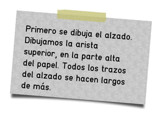 Primero se dibuja el alzado.Dibujamos la arista
superior, en la parte altadel papel. Todos los trazosdel alzado se hacen largosde más.
 