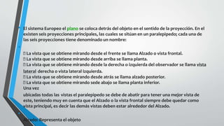 • El sistema Europeo el plano se coloca detrás del objeto en el sentido de la proyección. En el
existen seis proyecciones principales, las cuales se sitúan en un paralepìpedo; cada una de
las seis proyecciones tiene denominado un nombre:
•
La vista que se obtiene mirando desde el frente se llama Alzado o vista frontal.
La vista que se obtiene mirando desde arriba se llama planta.
La vista que se obtiene mirando desde la derecha o izquierda del observador se llama vista
lateral derecha o vista lateral izquierda.
La vista que se obtiene mirando desde atrás se llama alzado posterior.
La vista que se obtiene mirando sede abajo se llama planta inferior.
Una vez
ubicadas todas las vistas el paralepìpedo se debe de abatir para tener una mejor vista de
este, teniendo muy en cuenta que el Alzado o la vista frontal siempre debe quedar como
vista principal, es decir las demás vistas deben estar alrededor del Alzado.
•
Alzado: Representa el objeto
 