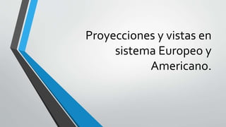 Proyecciones y vistas en
sistema Europeo y
Americano.
 