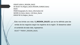 CREATE VIEW V_REGION_SALES
AS SELECT A1.Region_Name REGION, SUM(A2.Sales)
SALES
FROM Geography A1, Store_Information A2
WHERE A1.Store_Name = A2.Store_Name
GROUP BY A1.Region_Name;
Esto nos brinda una vista, V_REGION_SALES, que se ha definido para las
ventas de los negocios según los registros de la región. Si deseamos saber
el contenido de esta vista, ingresamos.
SELECT * FROM V_REGION_SALES;
 
