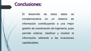 El desarrollo de estos datos se
complementaría en un sistema de
información contribuyendo a una mejor
gestión de coordinación de Ingeniería, pues
permite ordenar, clasificar y mostrar la
información referente a las inversiones
capitalizables.
 
