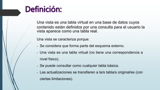 Una vista es una tabla virtual en una base de datos cuyos
contenido están definidos por una consulta para el usuario la
vista aparece como una tabla real.
Una vista se caracteriza porque:
 Se considera que forma parte del esquema externo.
 Una vista es una tabla virtual (no tiene una correspondencia a
nivel físico).
 Se puede consultar como cualquier tabla básica.
 Las actualizaciones se transfieren a la/s tabla/s original/es (con
ciertas limitaciones).
 