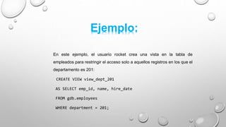 En este ejemplo, el usuario rocket crea una vista en la tabla de
empleados para restringir el acceso solo a aquellos registros en los que el
departamento es 201:
CREATE VIEW view_dept_201
AS SELECT emp_id, name, hire_date
FROM gdb.employees
WHERE department = 201;
Ejemplo:
 