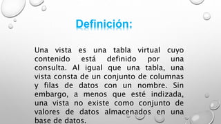 Definición:
Una vista es una tabla virtual cuyo
contenido está definido por una
consulta. Al igual que una tabla, una
vista consta de un conjunto de columnas
y filas de datos con un nombre. Sin
embargo, a menos que esté indizada,
una vista no existe como conjunto de
valores de datos almacenados en una
base de datos.
 